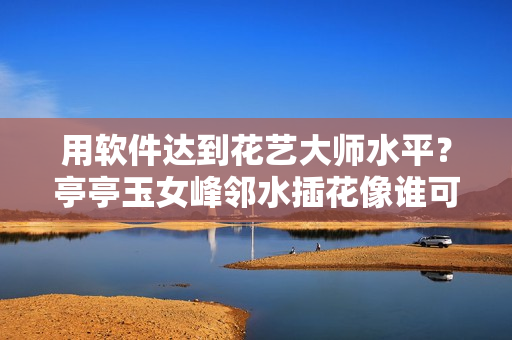 用軟件達(dá)到花藝大師水平？亭亭玉女峰鄰水插花像誰可通過軟件模擬體驗(yàn)