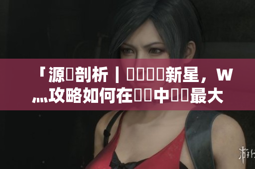 「源碼剖析｜國產(chǎn)軟體新星，W灬攻略如何在開發(fā)中發(fā)揮最大價值？」