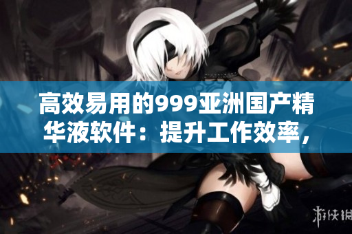 高效易用的999亞洲國(guó)產(chǎn)精華液軟件：提升工作效率，讓您事半功倍