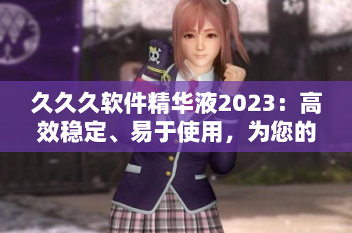 久久久軟件精華液2023：高效穩(wěn)定、易于使用，為您的計(jì)算機(jī)注入理想動(dòng)力