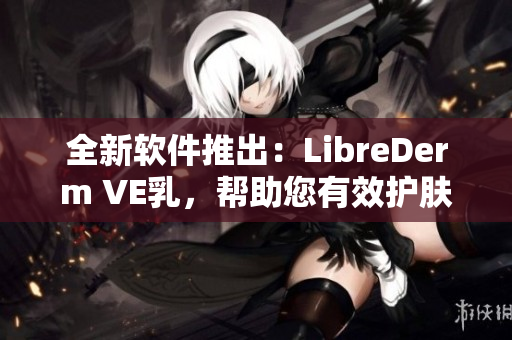 全新軟件推出：LibreDerm VE乳，幫助您有效護(hù)膚