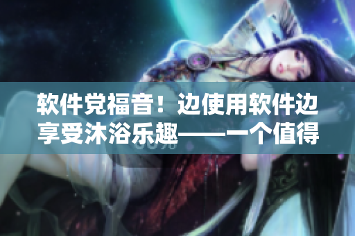 軟件黨福音！邊使用軟件邊享受沐浴樂趣——一個值得嘗試的體驗！