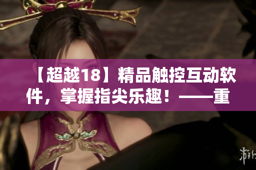【超越18】精品觸控互動軟件，掌握指尖樂趣！——重磅推薦