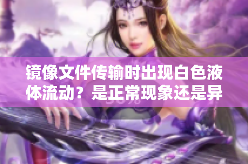 鏡像文件傳輸時(shí)出現(xiàn)白色液體流動(dòng)？是正?，F(xiàn)象還是異常情況？