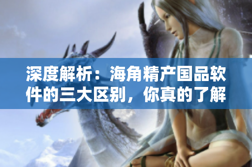 深度解析：海角精產(chǎn)國(guó)品軟件的三大區(qū)別，你真的了解嗎？