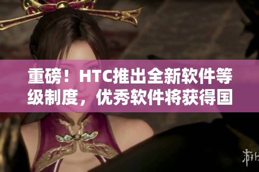重磅！HTC推出全新軟件等級制度，優(yōu)秀軟件將獲得國精認(rèn)證！