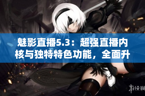魅影直播5.3：超強直播內(nèi)核與獨特特色功能，全面升級直播體驗