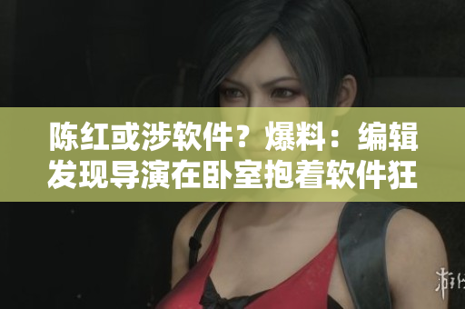 陳紅或涉軟件？爆料：編輯發(fā)現(xiàn)導(dǎo)演在臥室抱著軟件狂歡！