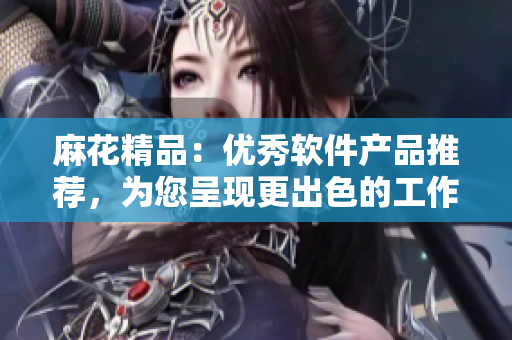 麻花精品：優(yōu)秀軟件產(chǎn)品推薦，為您呈現(xiàn)更出色的工作體驗(yàn)