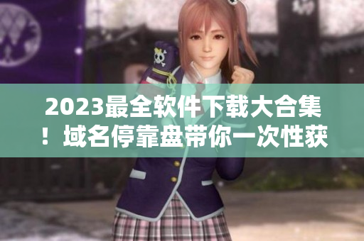 2023最全軟件下載大合集！域名停靠盤帶你一次性獲得所有所需軟件！
