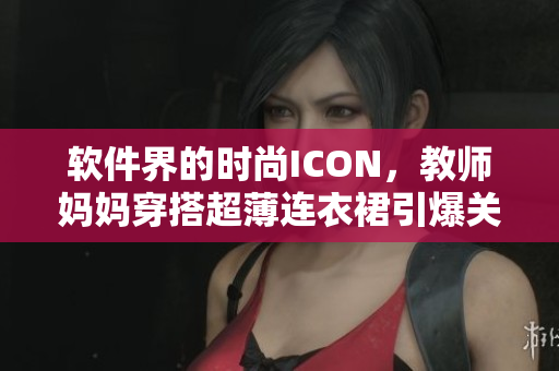 軟件界的時尚ICON，教師媽媽穿搭超薄連衣裙引爆關(guān)注