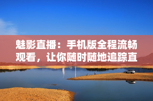 魅影直播：手機(jī)版全程流暢觀看，讓你隨時(shí)隨地追蹤直播趣事