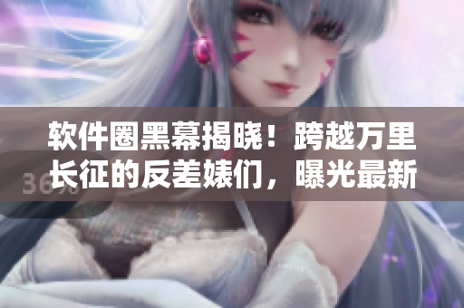 軟件圈黑幕揭曉！跨越萬里長(zhǎng)征的反差婊們，曝光最新吃瓜黑料