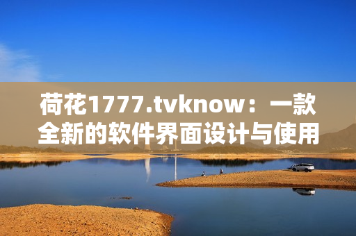 荷花1777.tvknow：一款全新的軟件界面設計與使用體驗突破！