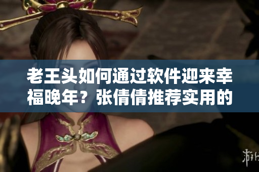 老王頭如何通過軟件迎來幸福晚年？張倩倩推薦實(shí)用的老年APP！
