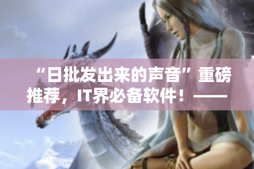 “日批發(fā)出來的聲音”重磅推薦，IT界必備軟件！——最新版軟件產(chǎn)品上線！