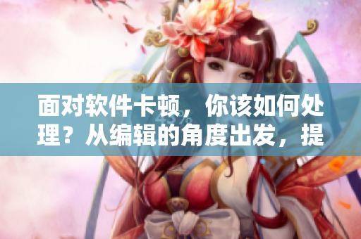 面對軟件卡頓，你該如何處理？從編輯的角度出發(fā)，提供實用技巧！