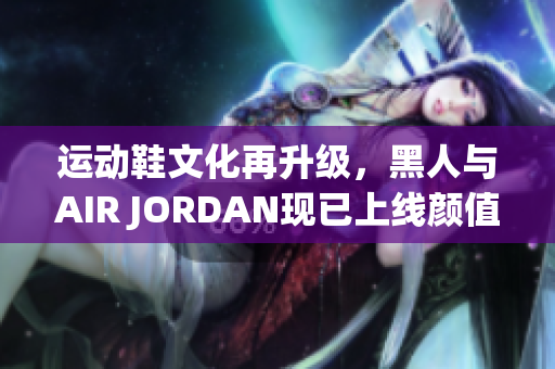 運動鞋文化再升級，黑人與AIR JORDAN現(xiàn)已上線顏值擔當軟件