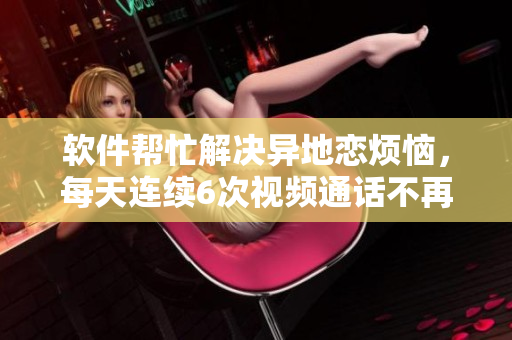 軟件幫忙解決異地戀煩惱，每天連續(xù)6次視頻通話不再是問題！