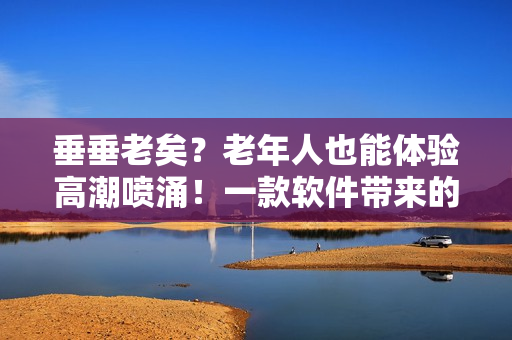 垂垂老矣？老年人也能體驗高潮噴涌！一款軟件帶來的驚人效果