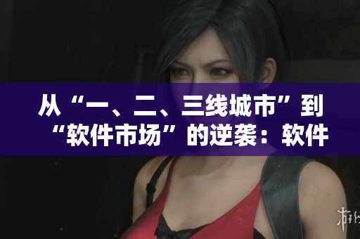 從“一、二、三線城市”到“軟件市場”的逆襲：軟件產(chǎn)區(qū)分級大揭秘！