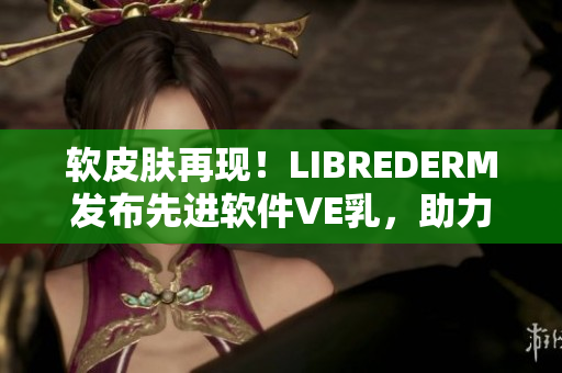 軟皮膚再現(xiàn)！LIBREDERM發(fā)布先進(jìn)軟件VE乳，助力皮膚健康