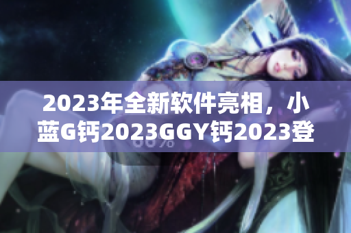 2023年全新軟件亮相，小藍(lán)G鈣2023GGY鈣2023登頂行業(yè)巔峰