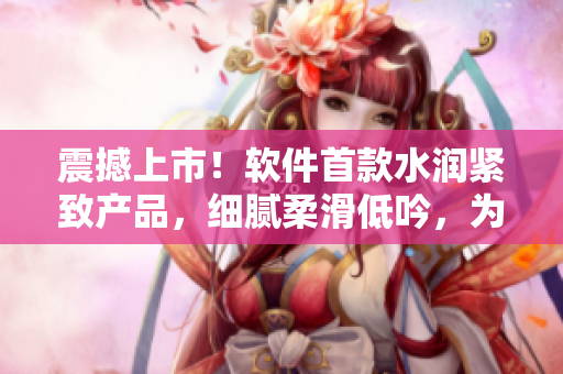 震撼上市！軟件首款水潤緊致產(chǎn)品，細(xì)膩柔滑低吟，為你呈現(xiàn)全新流暢體驗