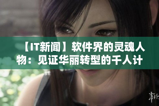 【IT新聞】軟件界的靈魂人物：見證華麗轉型的千人計劃國際專家