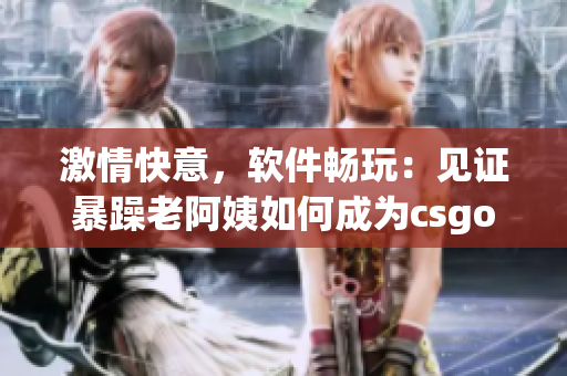 激情快意，軟件暢玩：見證暴躁老阿姨如何成為csgo（軟件）高手！