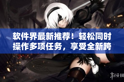 軟件界最新推薦！輕松同時操作多項任務(wù)，享受全新跨界面式體驗