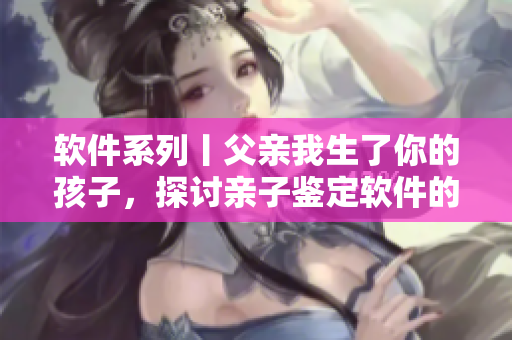 軟件系列丨父親我生了你的孩子，探討親子鑒定軟件的應用與價值