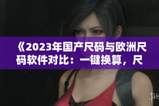 《2023年國產尺碼與歐洲尺碼軟件對比：一鍵換算，尺寸輕松對應》