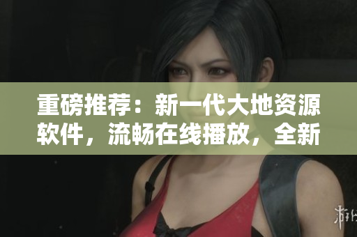 重磅推薦：新一代大地資源軟件，流暢在線播放，全新視覺體驗！