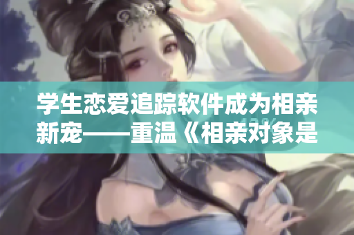 學(xué)生戀愛追蹤軟件成為相親新寵——重溫《相親對(duì)象是學(xué)生》第12集