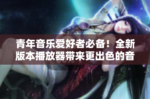 青年音樂愛好者必備！全新版本播放器帶來更出色的音質(zhì)與用戶體驗(yàn)
