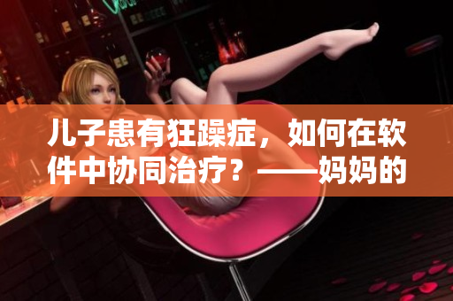 兒子患有狂躁癥，如何在軟件中協(xié)同治療？——媽媽的配合關(guān)乎孩子康復(fù)