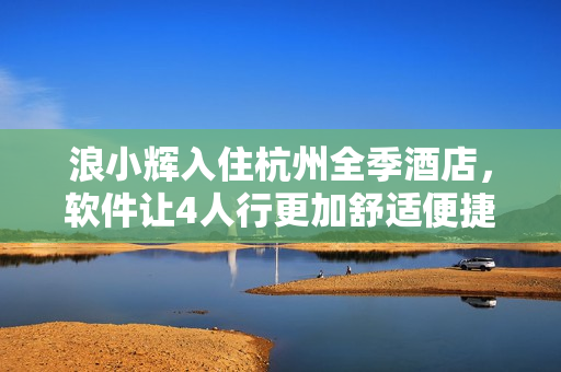 浪小輝入住杭州全季酒店，軟件讓4人行更加舒適便捷！