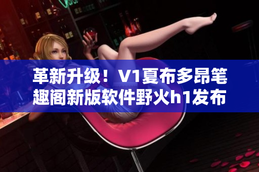 革新升級！V1夏布多昂筆趣閣新版軟件野火h1發(fā)布