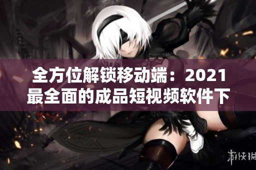 全方位解鎖移動(dòng)端：2021最全面的成品短視頻軟件下載攻略