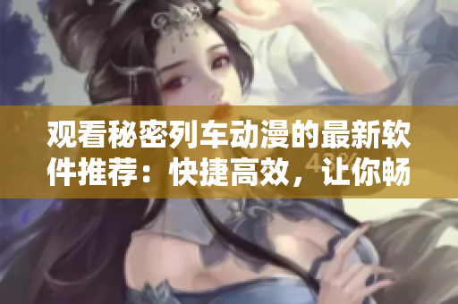 觀看秘密列車動漫的最新軟件推薦：快捷高效，讓你暢享動漫世界！