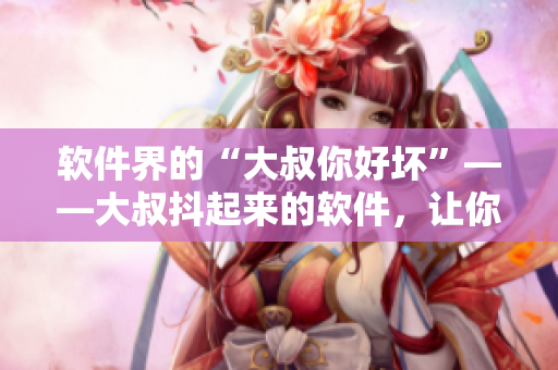 軟件界的“大叔你好壞”——大叔抖起來的軟件，讓你愛不釋手！