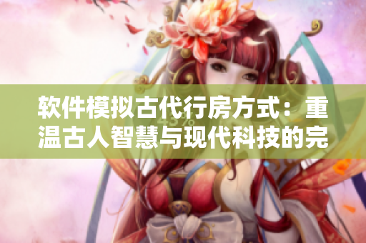 軟件模擬古代行房方式：重溫古人智慧與現(xiàn)代科技的完美結合
