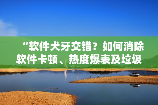 “軟件犬牙交錯？如何消除軟件卡頓、熱度爆表及垃圾文件問題”