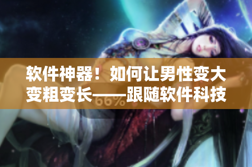 軟件神器！如何讓男性變大變粗變長——跟隨軟件科技開啟新時(shí)代