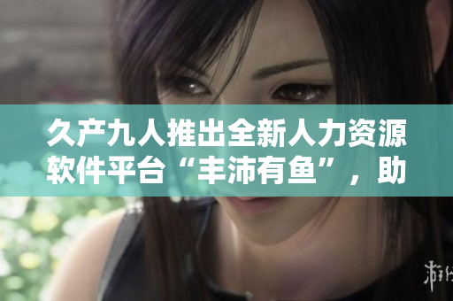 久產(chǎn)九人推出全新人力資源軟件平臺“豐沛有魚”，助力企業(yè)管理效率提升！