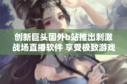 創(chuàng)新巨頭國(guó)外b站推出刺激戰(zhàn)場(chǎng)直播軟件 享受極致游戲體驗(yàn)