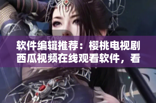軟件編輯推薦：櫻桃電視劇西瓜視頻在線觀看軟件，看劇不卡頓