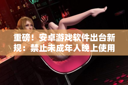 重磅！安卓游戲軟件出臺新規(guī)：禁止未成年人晚上使用，父母要收緊監(jiān)管！