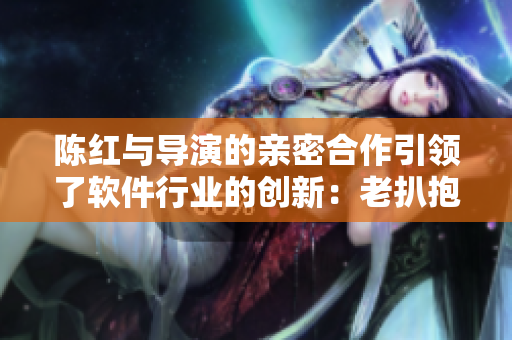 陳紅與導(dǎo)演的親密合作引領(lǐng)了軟件行業(yè)的創(chuàng)新：老扒抱進(jìn)臥室的故事